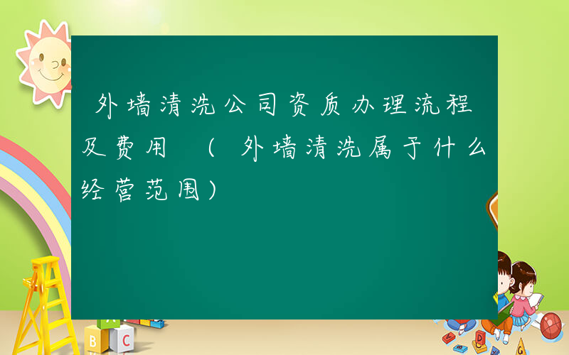 外墙清洗公司资质办理流程及费用 (外墙清洗属于什么经营范围)